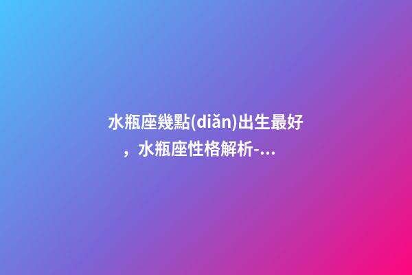 水瓶座幾點(diǎn)出生最好，水瓶座性格解析-按出生日期詳解